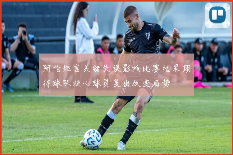 阿伦坦言关键失误影响比赛结果期待球队核心球员复出改变局势