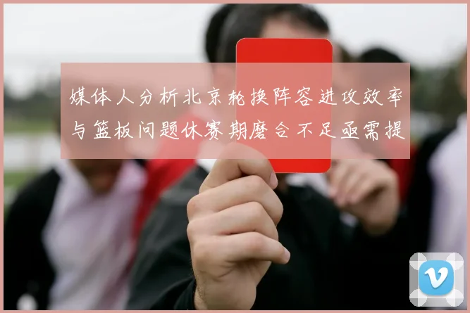 媒体人分析北京轮换阵容进攻效率与篮板问题休赛期磨合不足亟需提升
