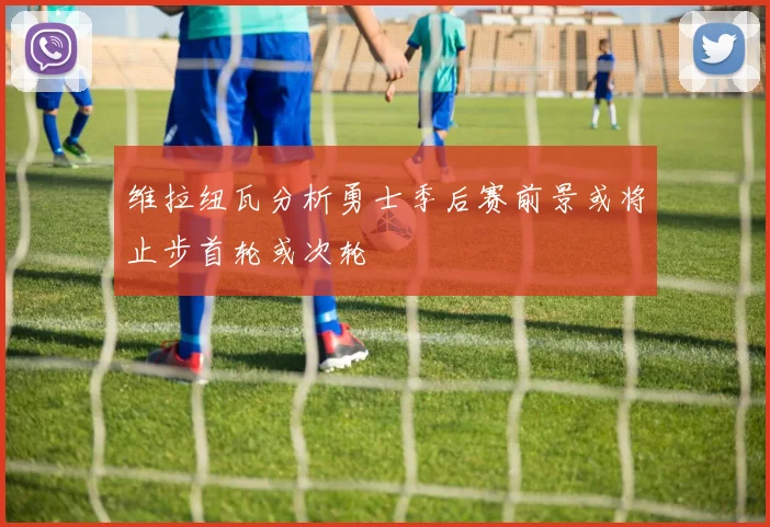 维拉纽瓦分析勇士季后赛前景或将止步首轮或次轮