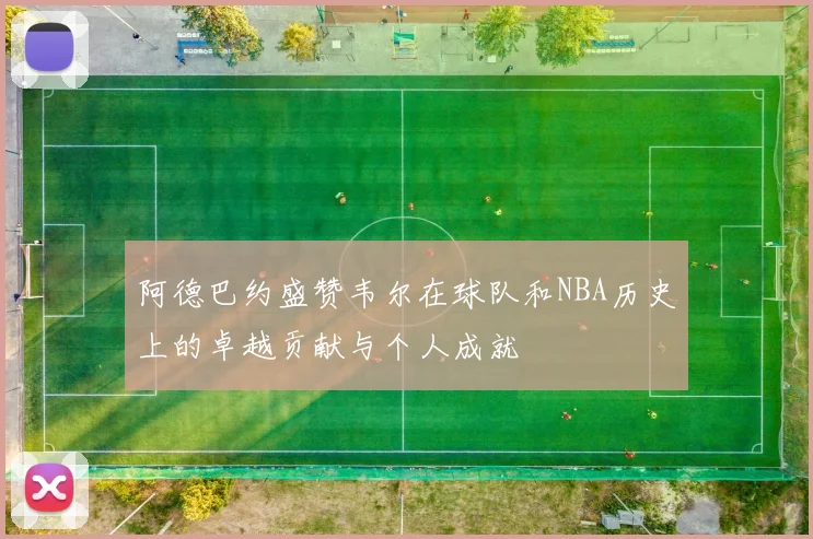 阿德巴约盛赞韦尔在球队和NBA历史上的卓越贡献与个人成就