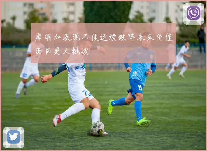 库明加表现不佳连续缺阵未来价值面临更大挑战