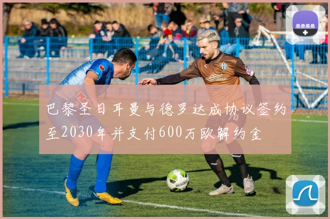 巴黎圣日耳曼与德罗达成协议签约至2030年并支付600万欧解约金