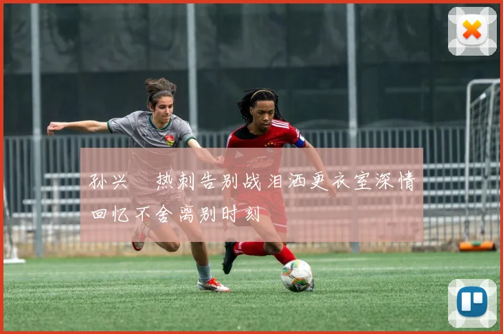 孙兴慜热刺告别战泪洒更衣室深情回忆不舍离别时刻