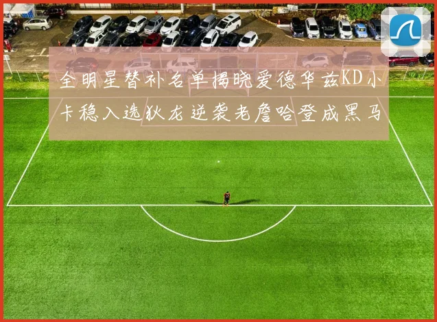 全明星替补名单揭晓爱德华兹KD小卡稳入选狄龙逆袭老詹哈登成黑马