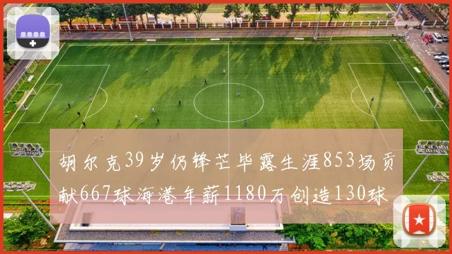 胡尔克39岁仍锋芒毕露生涯853场贡献667球海港年薪1180万创造130球佳绩
