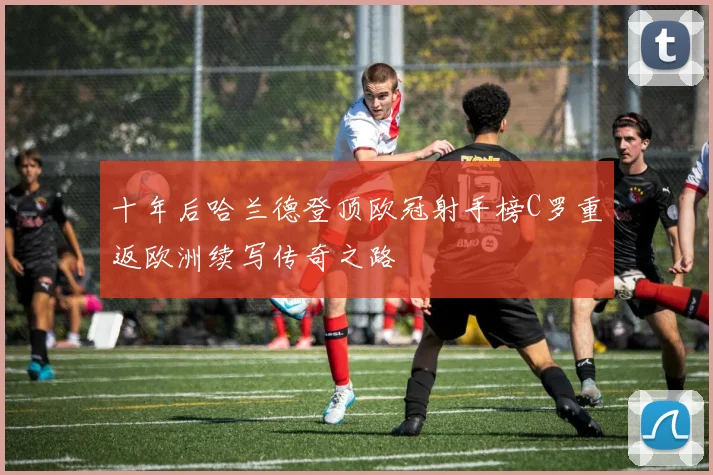 十年后哈兰德登顶欧冠射手榜C罗重返欧洲续写传奇之路