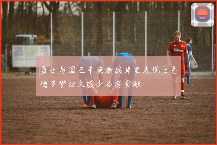 勇士与国王半场激战库里表现出色德罗赞拉文威少各有贡献