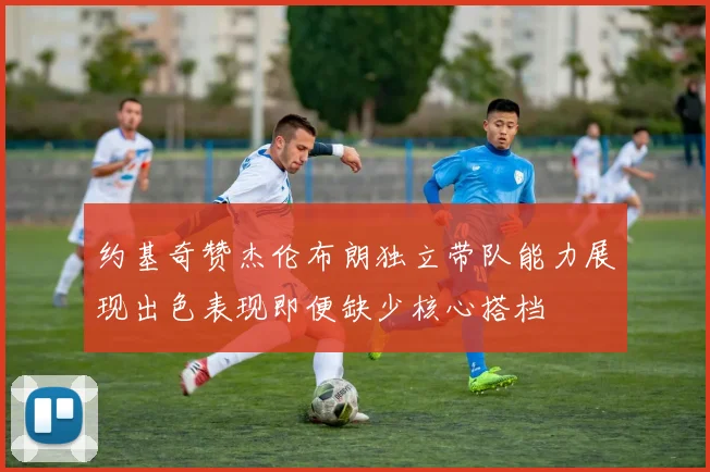 约基奇赞杰伦布朗独立带队能力展现出色表现即便缺少核心搭档