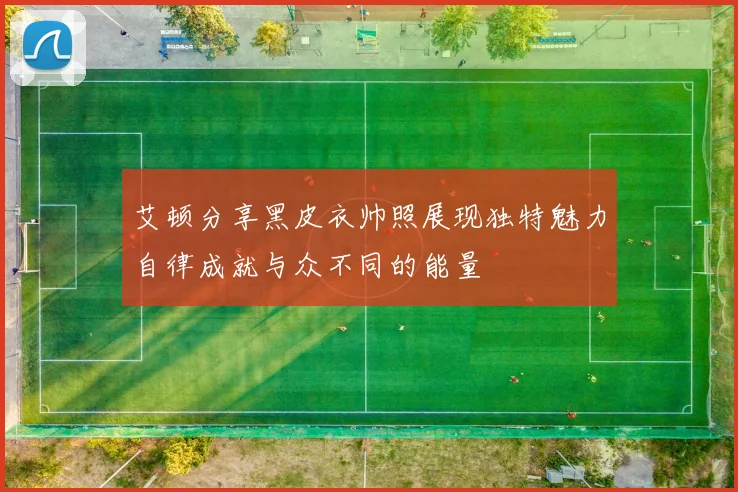 艾顿分享黑皮衣帅照展现独特魅力自律成就与众不同的能量