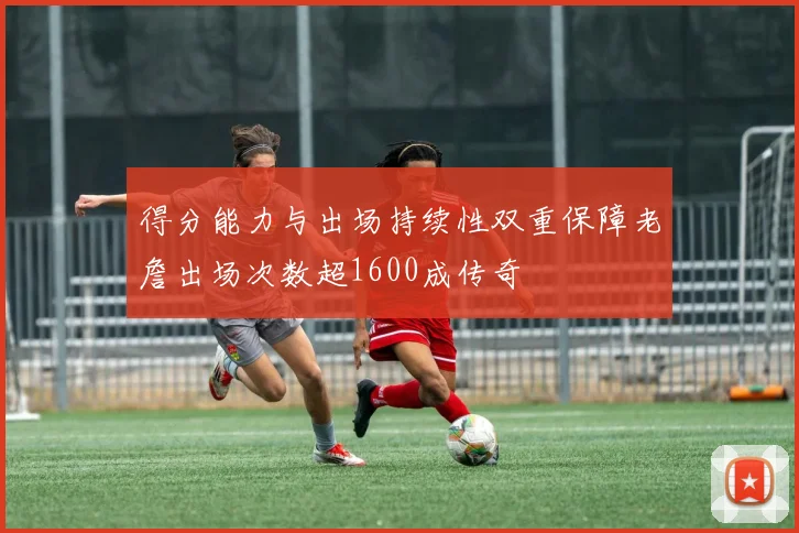 得分能力与出场持续性双重保障老詹出场次数超1600成传奇