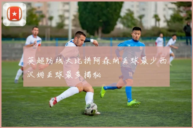 英超防线大比拼阿森纳丢球最少西汉姆丢球最多揭秘