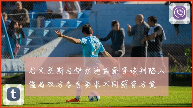 尤文图斯与伊尔迪兹薪资谈判陷入僵局双方各自要求不同薪资方案