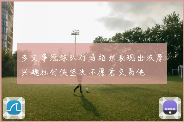多支争冠球队对马绍尔表现出浓厚兴趣独行侠坚决不愿意交易他