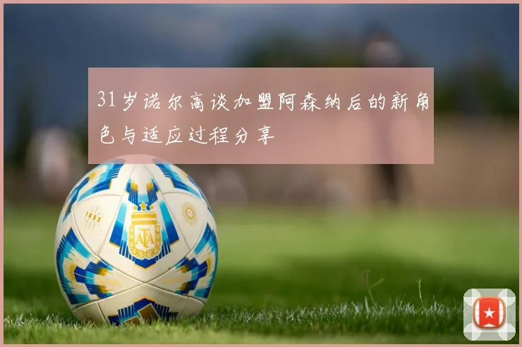 31岁诺尔高谈加盟阿森纳后的新角色与适应过程分享