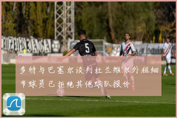 多特与巴塞尔谈判杜兰维尔外租细节球员已拒绝其他球队报价