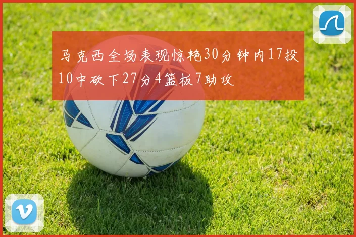 马克西全场表现惊艳30分钟内17投10中砍下27分4篮板7助攻