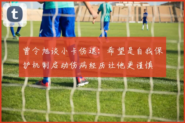曾令旭谈小卡伤退：希望是自我保护机制启动伤病经历让他更谨慎