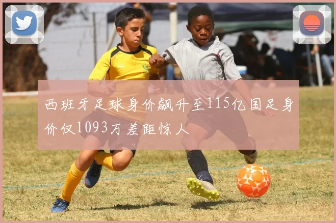 西班牙足球身价飙升至115亿国足身价仅1093万差距惊人