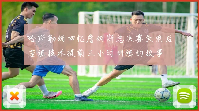 哈斯勒姆回忆詹姆斯总决赛失利后苦练技术提前三小时训练的故事