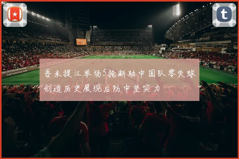 吾米提江单场5抢断助中国队零失球创造历史展现后防中坚实力