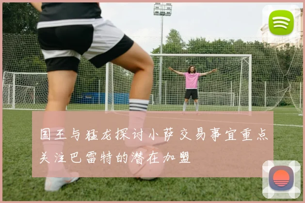 国王与猛龙探讨小萨交易事宜重点关注巴雷特的潜在加盟