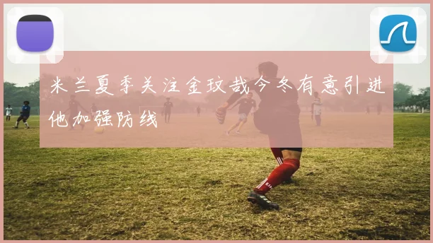 米兰夏季关注金玟哉今冬有意引进他加强防线
