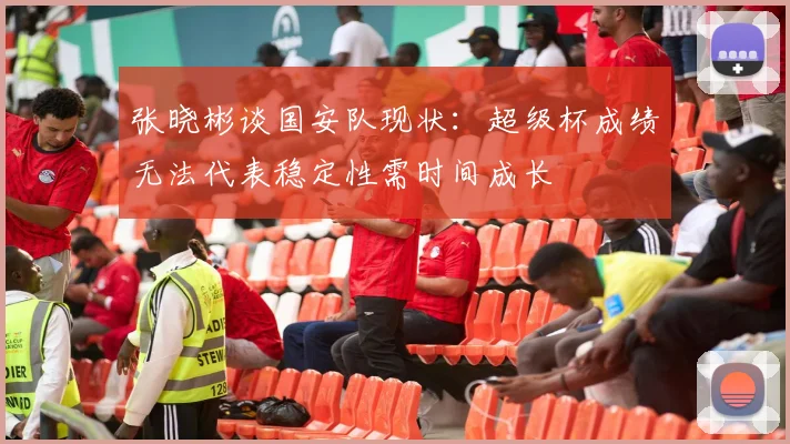 张晓彬谈国安队现状：超级杯成绩无法代表稳定性需时间成长