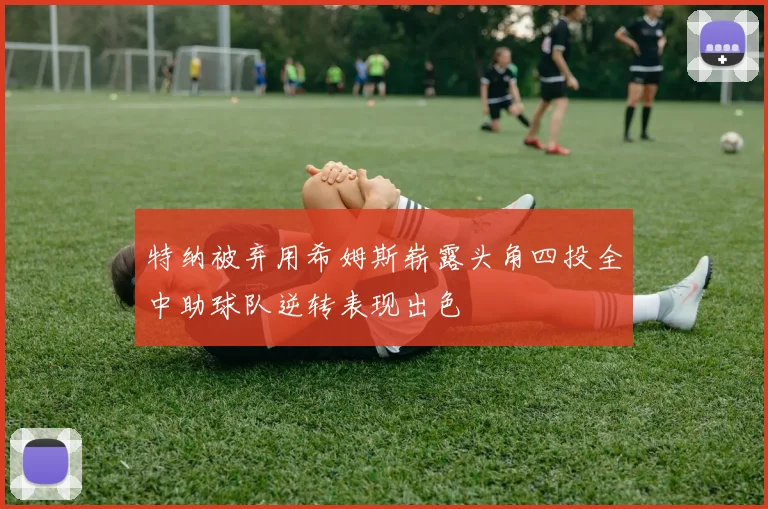 特纳被弃用希姆斯崭露头角四投全中助球队逆转表现出色