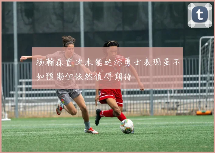 杨瀚森首次未能达标勇士表现虽不如预期但依然值得期待