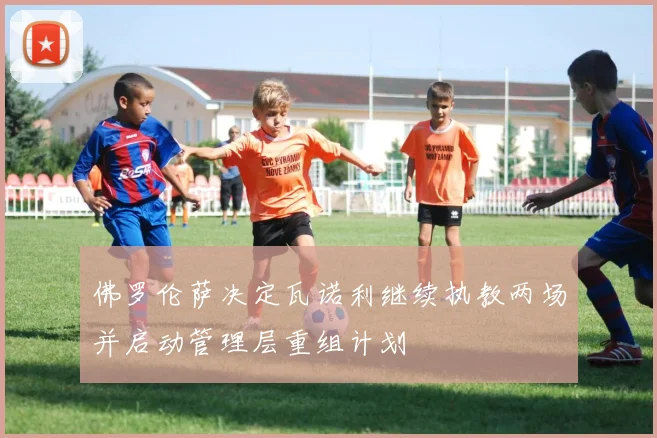 佛罗伦萨决定瓦诺利继续执教两场并启动管理层重组计划