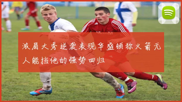 浓眉大秀逆袭表现华盛顿称火箭无人能挡他的强势回归