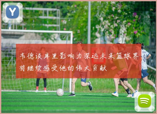 韦德谈库里影响力深远未来篮球界将继续感受他的伟大贡献