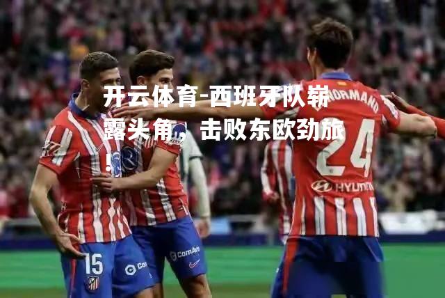 西班牙队崭露头角，击败东欧劲旅！